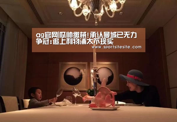 ag官网|瓜帅缴械!承认曼城已无力争冠:追上利物浦太不现实(图4) ag官网